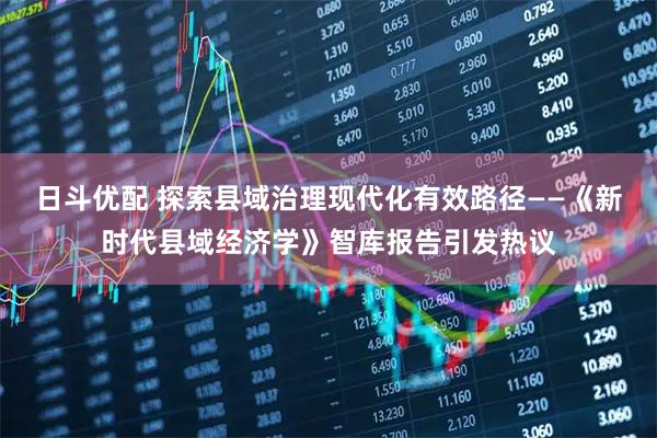 日斗优配 探索县域治理现代化有效路径——《新时代县域经济学》智库报告引发热议