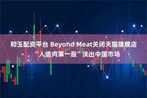 和玉配资平台 Beyond Meat关闭天猫旗舰店,“人造肉第一股”淡出中国市场