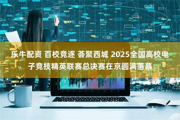 乐牛配资 百校竞逐 荟聚西城 2025全国高校电子竞技精英联赛总决赛在京圆满落幕