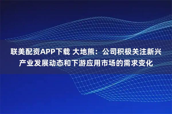联美配资APP下载 大地熊：公司积极关注新兴产业发展动态和下游应用市场的需求变化