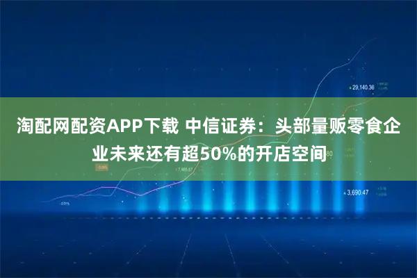 淘配网配资APP下载 中信证券:头部量贩零食企业未来还有超50%的开店空间