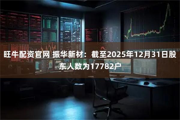 旺牛配资官网 振华新材：截至2025年12月31日股东人数为17782户