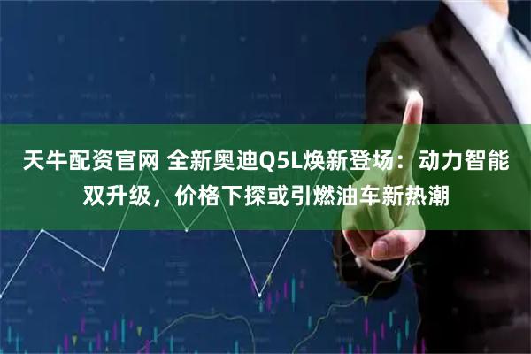 天牛配资官网 全新奥迪Q5L焕新登场：动力智能双升级，价格下探或引燃油车新热潮