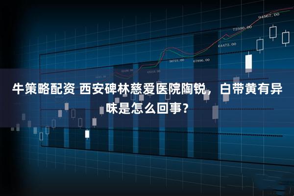 牛策略配资 西安碑林慈爱医院陶锐，白带黄有异味是怎么回事？