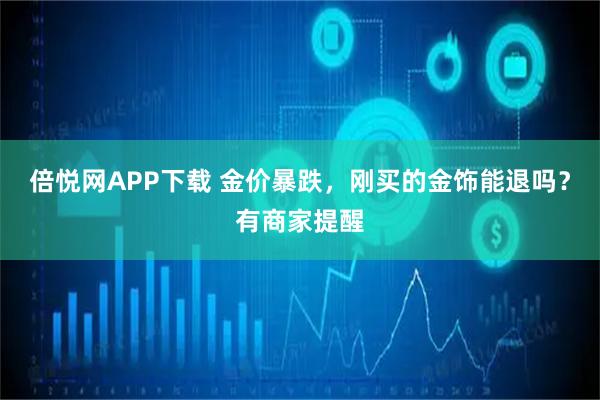 倍悦网APP下载 金价暴跌，刚买的金饰能退吗？有商家提醒