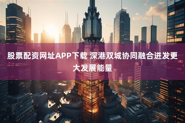 股票配资网址APP下载 深港双城协同融合迸发更大发展能量