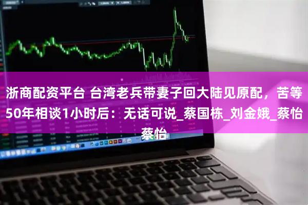 浙商配资平台 台湾老兵带妻子回大陆见原配，苦等50年相谈1小时后：无话可说_蔡国栋_刘金娥_蔡怡