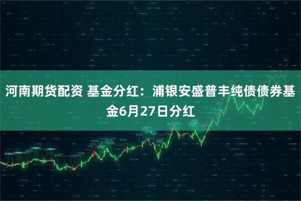 河南期货配资 基金分红：浦银安盛普丰纯债债券基金6月27日分红