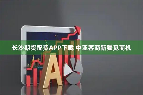 长沙期货配资APP下载 中亚客商新疆觅商机