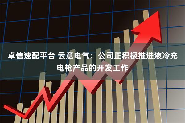 卓信速配平台 云意电气：公司正积极推进液冷充电枪产品的开发工作