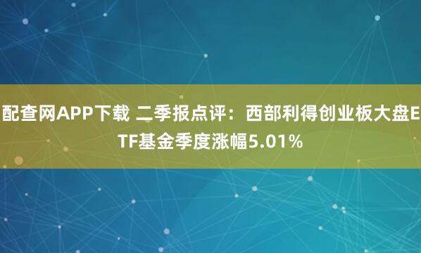 配查网APP下载 二季报点评：西部利得创业板大盘ETF基金季度涨幅5.01%