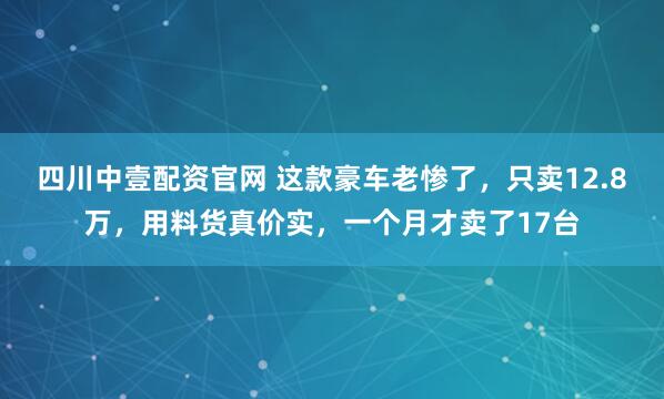 四川中壹配资官网 这款豪车老惨了，只卖12.8万，用料货真价实，一个月才卖了17台