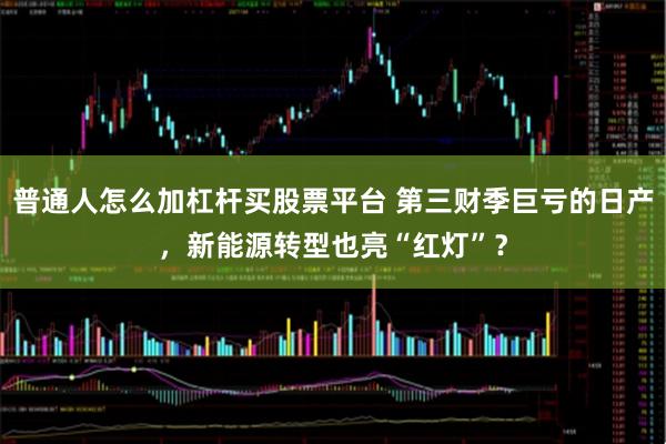 普通人怎么加杠杆买股票平台 第三财季巨亏的日产，新能源转型也亮“红灯”？
