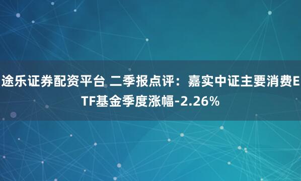 途乐证券配资平台 二季报点评：嘉实中证主要消费ETF基金季度涨幅-2.26%