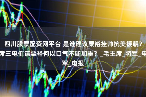 四川股票配资网平台 是谁建议粟裕挂帅抗美援朝？主席三电催请粟裕何以口气不断加重？_毛主席_将军_电报