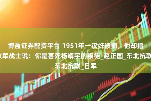 博盈证券配资平台 1951年一汉奸被捕，他却指着解放军战士说：你是害死杨靖宇的叛徒_赵正国_东北抗联_日军