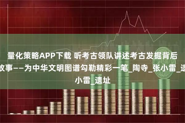 量化策略APP下载 听考古领队讲述考古发掘背后的故事——为中华文明图谱勾勒精彩一笔_陶寺_张小雷_遗址