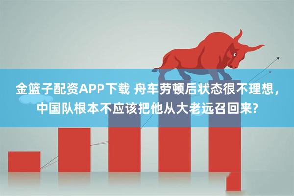 金篮子配资APP下载 舟车劳顿后状态很不理想,中国队根本不应该把他从大老远召回来?