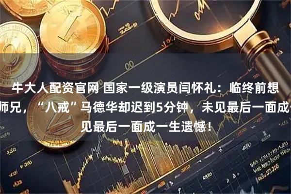牛大人配资官网 国家一级演员闫怀礼:临终前想再见师父师兄,“八戒”马德华却迟到5分钟,未见最后一面成一生遗憾!