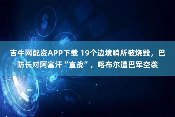 吉牛网配资APP下载 19个边境哨所被烧毁,巴防长对阿富汗“宣战”,喀布尔遭巴军空袭