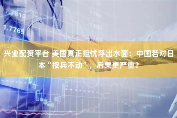 兴业配资平台 美国真正担忧浮出水面：中国若对日本“按兵不动”，后果更严重？