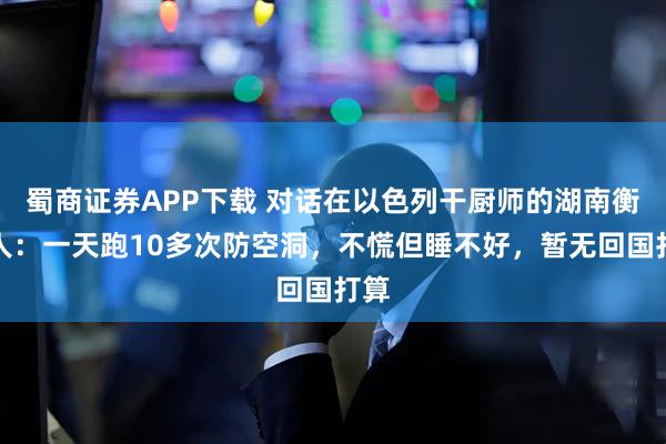 蜀商证券APP下载 对话在以色列干厨师的湖南衡阳人:一天跑10多次防空洞,不慌但睡不好,暂无回国打算