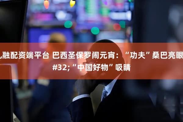 九融配资端平台 巴西圣保罗闹元宵：“功夫”桑巴亮眼 “中国好物”吸睛