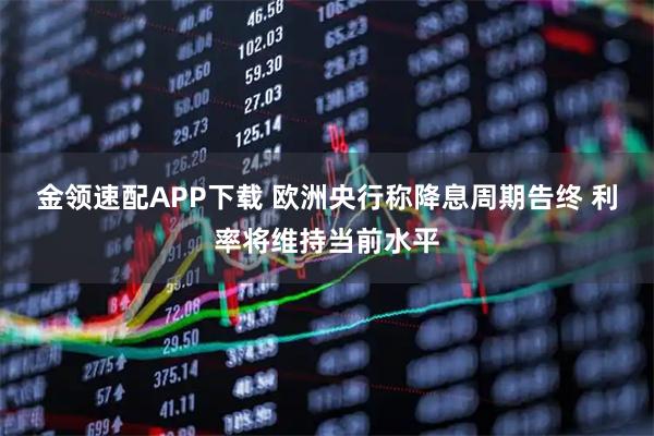 金领速配APP下载 欧洲央行称降息周期告终 利率将维持当前水平
