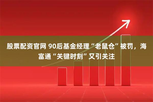 股票配资官网 90后基金经理“老鼠仓”被罚,海富通“关键时刻”又引关注