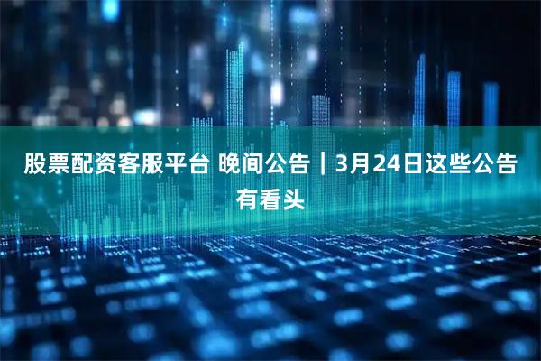 股票配资客服平台 晚间公告｜3月24日这些公告有看头