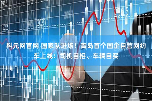 科元网官网 国家队进场！青岛首个国企自营网约车上线：司机自招、车辆自买